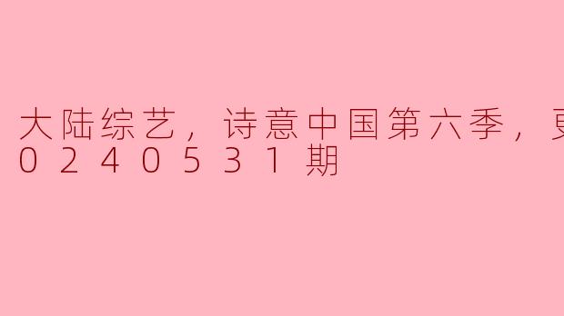 大陆综艺，诗意中国第六季，更新至20240531期