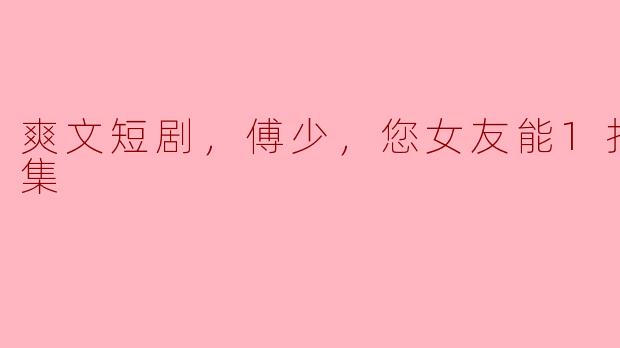 爽文短剧《傅少，您女友能1打5》全集：实力与魅力的完美融合