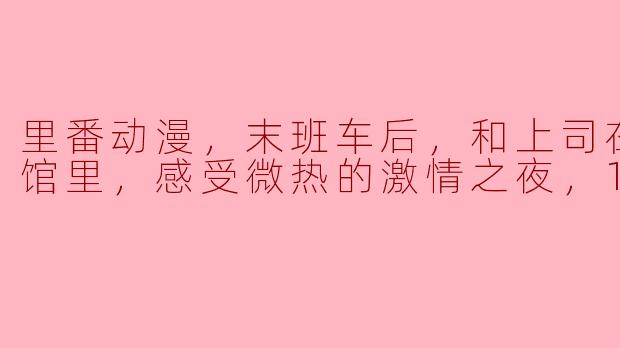 激情与禁忌的交织：探寻“末班车后”里的微热夜晚