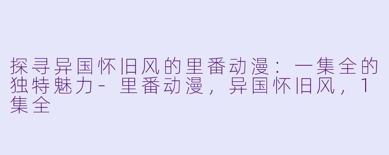 探寻异国怀旧风的里番动漫：一集全的独特魅力-里番动漫，异国怀旧风，1集全