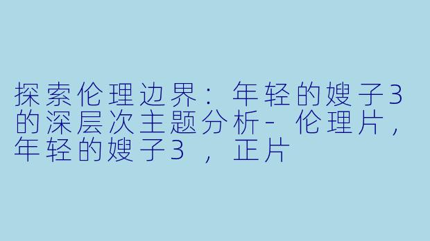 探索伦理边界：年轻的嫂子3的深层次主题分析-伦理片，年轻的嫂子3，正片