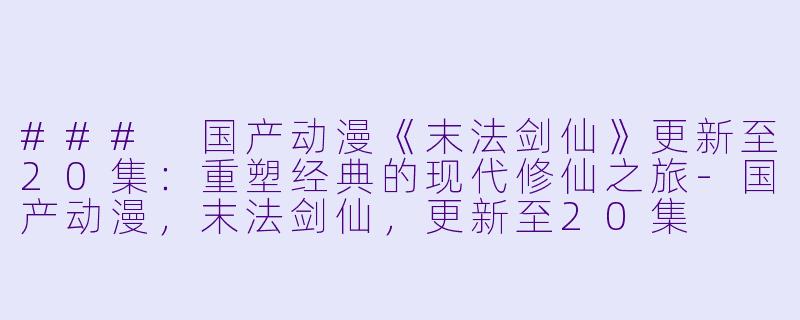 ### 国产动漫《末法剑仙》更新至20集：重塑经典的现代修仙之旅-国产动漫，末法剑仙，更新至20集