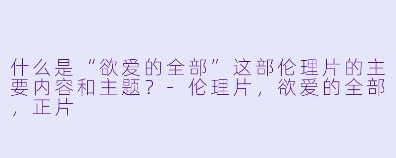 什么是“欲爱的全部”这部伦理片的主要内容和主题?
