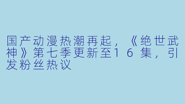 国产动漫热潮再起,《绝世武神》第七季更新至16集,引发粉丝热议