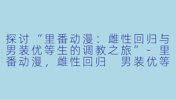 探讨“里番动漫：雌性回归与男装优等生的调教之旅”-里番动漫，雌性回归 男装优等生雌豚调教 前编，1集全