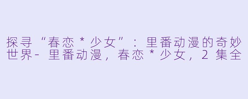 探寻“春恋＊少女”：里番动漫的奇妙世界-里番动漫，春恋＊少女，2集全