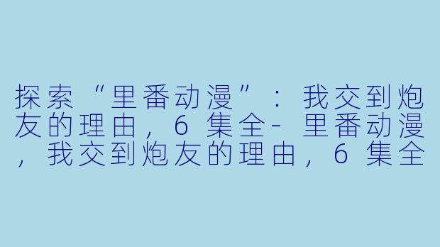 探索“里番动漫”：我交到炮友的理由，6集全-里番动漫，我交到炮友的理由，6集全
