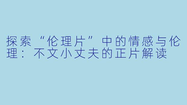 探索“伦理片”中的情感与伦理：不文小丈夫的正片解读