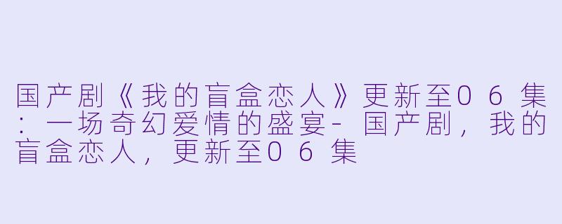 国产剧《我的盲盒恋人》更新至06集：一场奇幻爱情的盛宴-国产剧，我的盲盒恋人，更新至06集