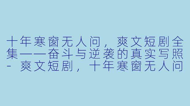 十年寒窗无人问，爽文短剧全集——奋斗与逆袭的真实写照-爽文短剧，十年寒窗无人问，全集