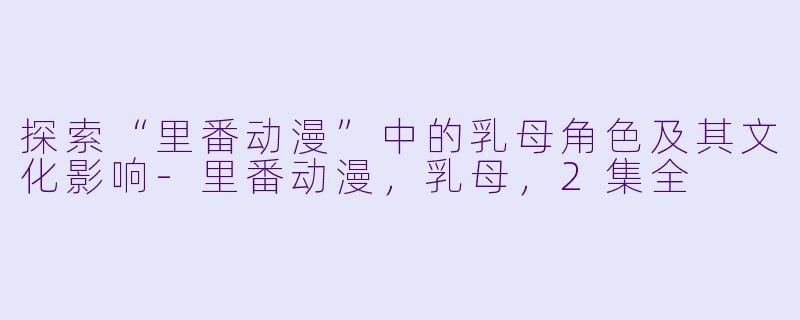 探索“里番动漫”中的乳母角色及其文化影响-里番动漫，乳母，2集全