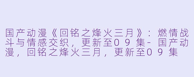 国产动漫《回铭之烽火三月》：燃情战斗与情感交织，更新至09集-国产动漫，回铭之烽火三月，更新至09集