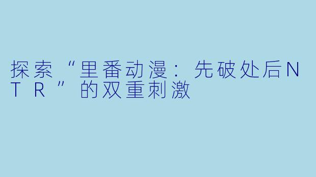 探索“里番动漫：先破处后NTR”的双重刺激