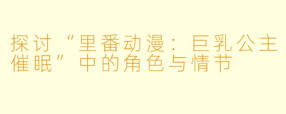探讨“里番动漫：巨乳公主催眠”中的角色与情节