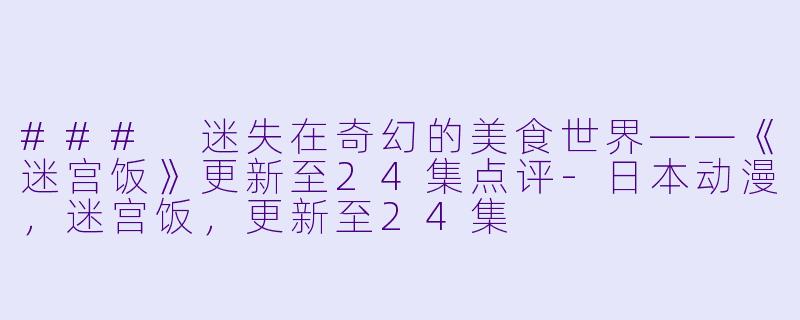 ### 迷失在奇幻的美食世界——《迷宫饭》更新至24集点评-日本动漫，迷宫饭，更新至24集