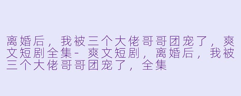 离婚后，我被三个大佬哥哥团宠了，爽文短剧全集-爽文短剧，离婚后，我被三个大佬哥哥团宠了，全集