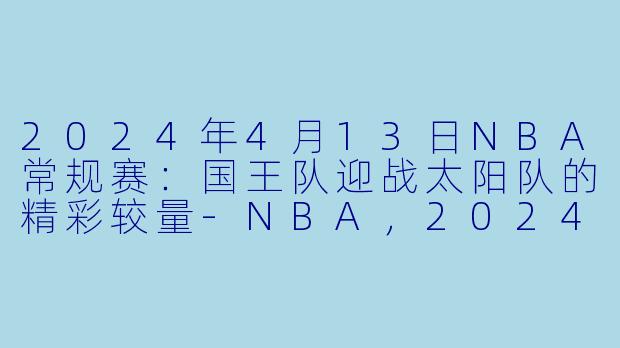 2024年4月13日NBA常规赛：国王队迎战太阳队的精彩较量-NBA，2024年04月13日 NBA常规赛 国王vs太阳，正赛