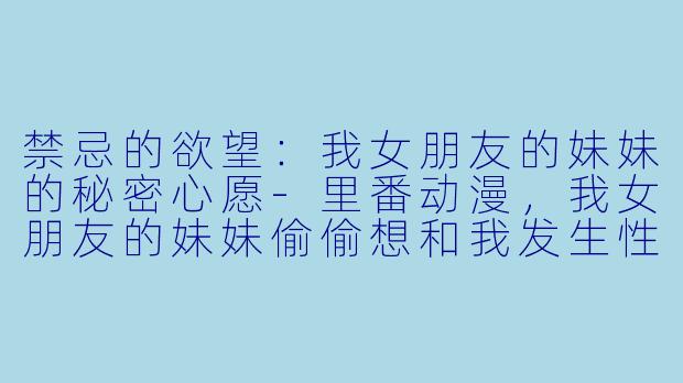 禁忌的欲望：我女朋友的妹妹的秘密心愿-里番动漫，我女朋友的妹妹偷偷想和我发生性关系的故事，1集全