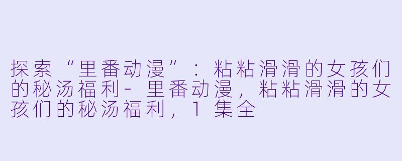 探索“里番动漫”:粘粘滑滑的女孩们的秘汤福利