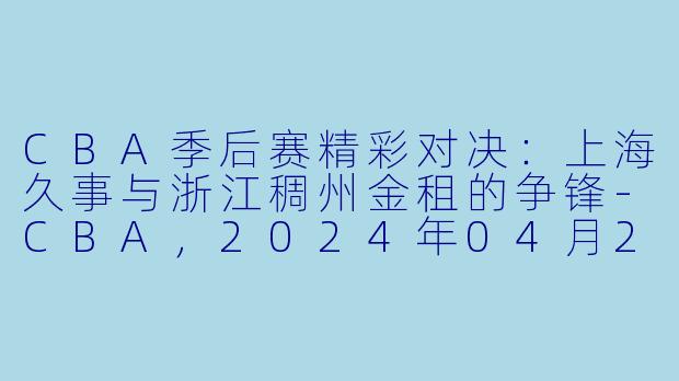 CBA季后赛精彩对决：上海久事与浙江稠州金租的争锋-CBA，2024年04月26日 CBA季后赛1/4决赛 上海久事vs浙江稠州金租，正赛