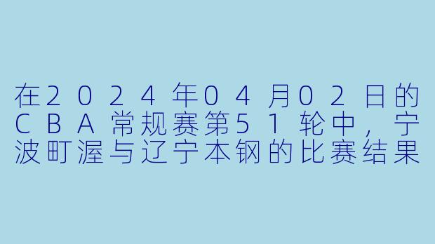 在2024年04月02日的CBA常规赛第51轮中,宁波町渥与辽宁本钢的比赛结果如何?