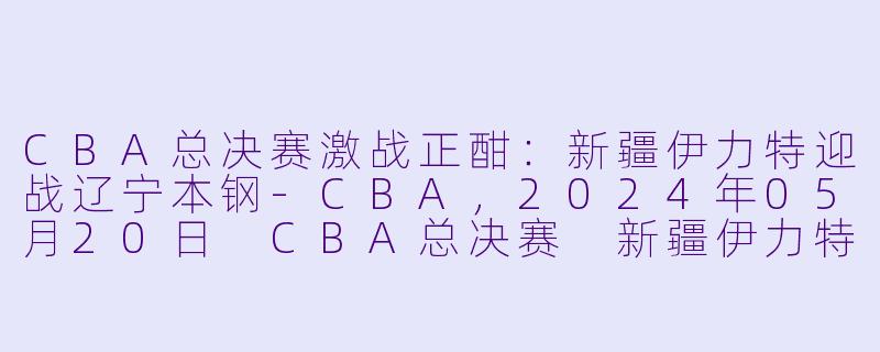 CBA总决赛激战正酣：新疆伊力特迎战辽宁本钢-CBA，2024年05月20日 CBA总决赛 新疆伊力特vs辽宁本钢，正赛