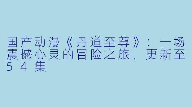国产动漫《丹道至尊》:一场震撼心灵的冒险之旅,更新至54集