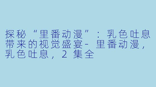 探秘“里番动漫”：乳色吐息带来的视觉盛宴-里番动漫，乳色吐息，2集全