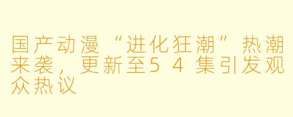 国产动漫“进化狂潮”热潮来袭，更新至54集引发观众热议
