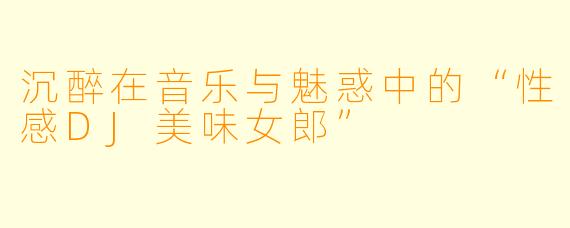 沉醉在音乐与魅惑中的“性感DJ美味女郎”