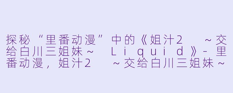 探秘“里番动漫”中的《姐汁2 ～交给白川三姐妹～ Liquid》-里番动漫，姐汁2 ～交给白川三姐妹～ Liquid，2集全