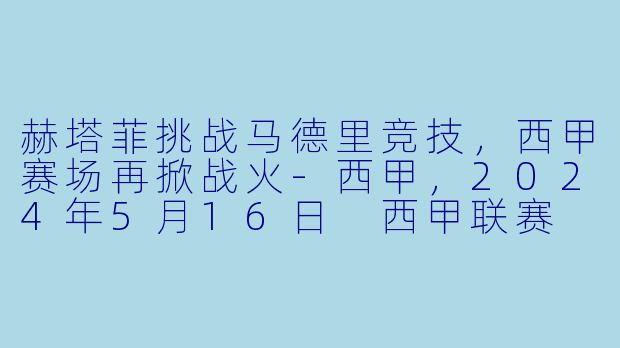 赫塔菲挑战马德里竞技，西甲赛场再掀战火-西甲，2024年5月16日 西甲联赛 赫塔菲vs马德里竞技，正赛