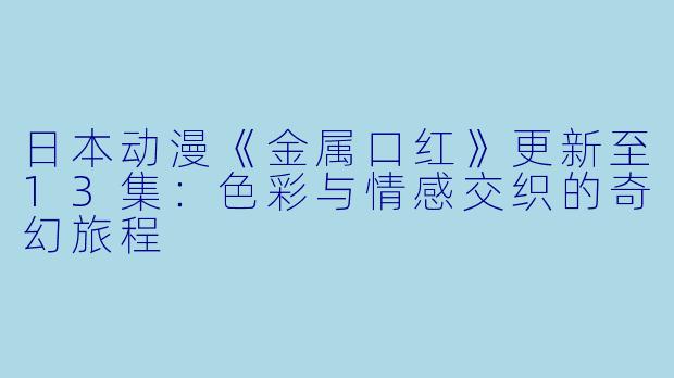 日本动漫《金属口红》更新至13集：色彩与情感交织的奇幻旅程