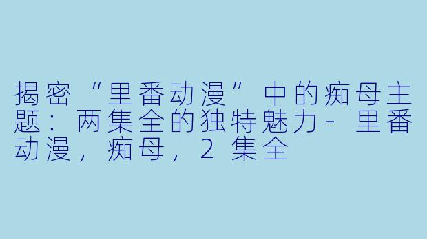 揭密“里番动漫”中的痴母主题：两集全的独特魅力-里番动漫，痴母，2集全