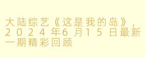 大陆综艺《这是我的岛》，2024年6月15日最新一期精彩回顾