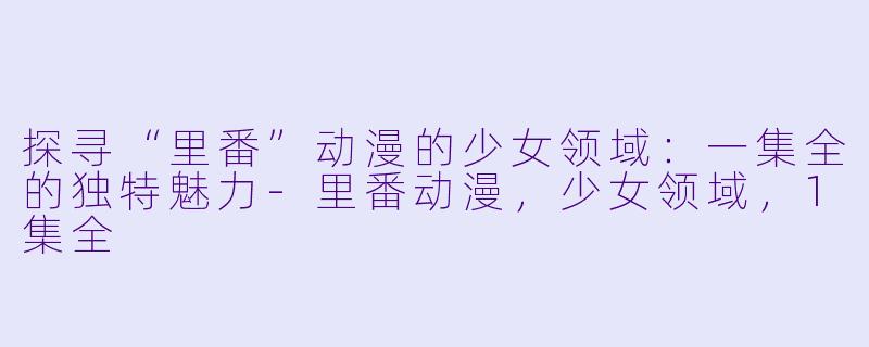 探寻“里番”动漫的少女领域：一集全的独特魅力-里番动漫，少女领域，1集全