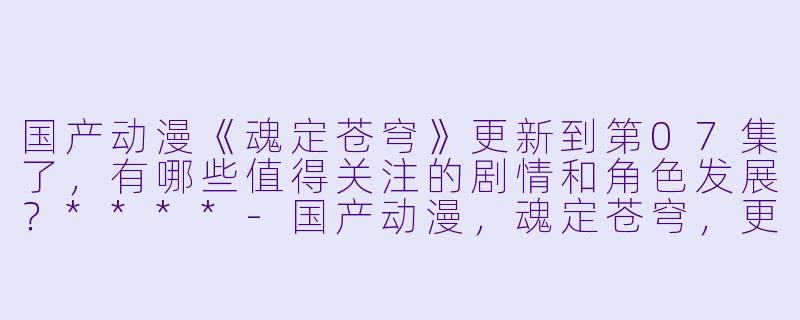 国产动漫《魂定苍穹》更新到第07集了,有哪些值得关注的剧情和角色发展?****