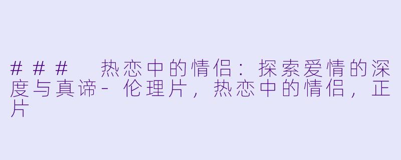 ### 热恋中的情侣：探索爱情的深度与真谛-伦理片，热恋中的情侣，正片