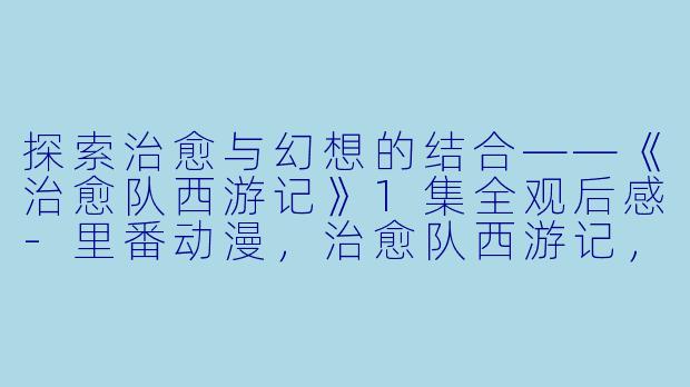 探索治愈与幻想的结合——《治愈队西游记》1集全观后感-里番动漫，治愈队西游记，1集全