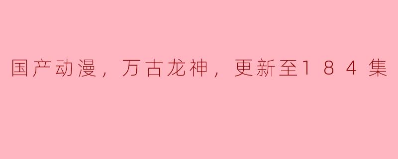 国产动漫《万古龙神》更新到第184集，有哪些精彩的剧情发展？