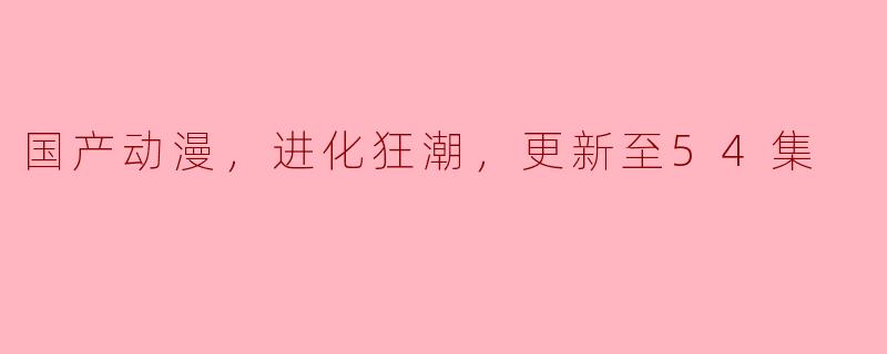 国产动漫“进化狂潮”热潮来袭，更新至54集引发观众热议