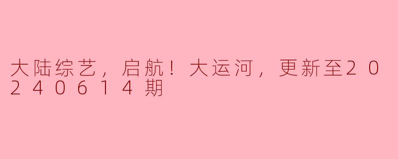大陆综艺，启航！大运河，更新至20240614期