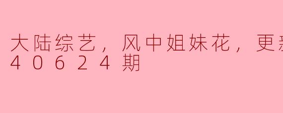 大陆综艺《风中姐妹花》到目前为止更新至20240624期，有哪些亮点和看点？****