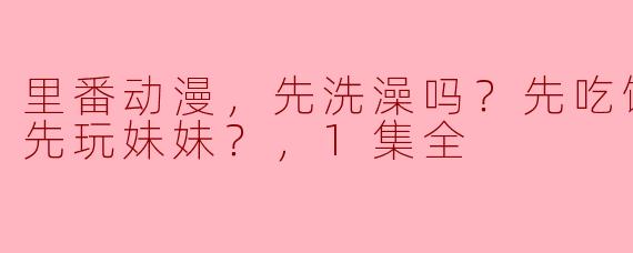 在这部“里番动漫”中，主角是先洗澡、先吃饭还是先玩妹妹？
