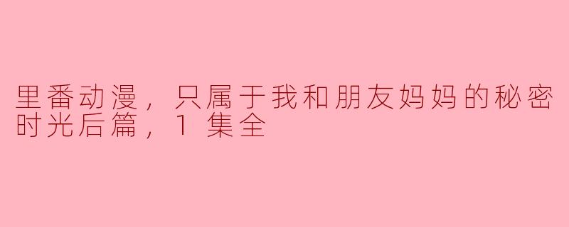 里番动漫，只属于我和朋友妈妈的秘密时光后篇，1集全