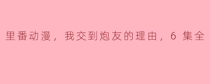 里番动漫，我交到炮友的理由，6集全