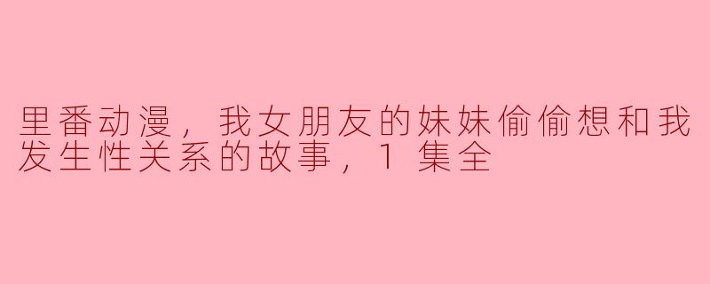 里番动漫，我女朋友的妹妹偷偷想和我发生性关系的故事，1集全