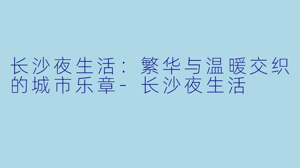长沙夜生活：繁华与温暖交织的城市乐章-长沙夜生活