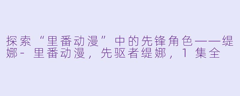 探索“里番动漫”中的先锋角色——缇娜-里番动漫，先驱者缇娜，1集全