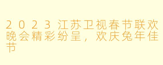 2023江苏卫视春节联欢晚会精彩纷呈，欢庆兔年佳节